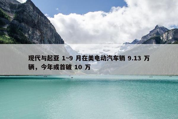 现代与起亚 1~9 月在美电动汽车销 9.13 万辆，今年或首破 10 万