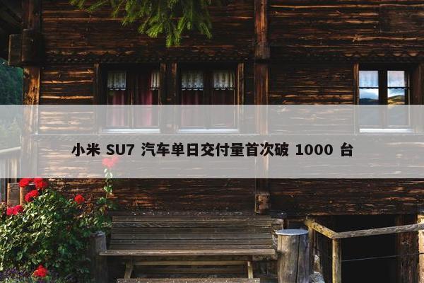 小米 SU7 汽车单日交付量首次破 1000 台