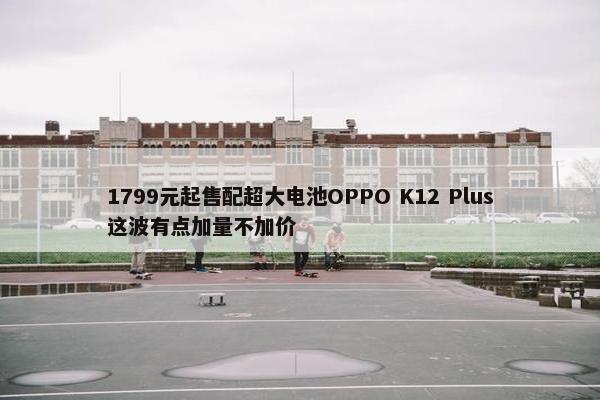 1799元起售配超大电池OPPO K12 Plus这波有点加量不加价