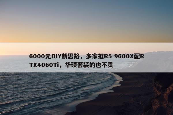 6000元DIY新思路，多家推R5 9600X配RTX4060Ti，华硕套装的也不贵