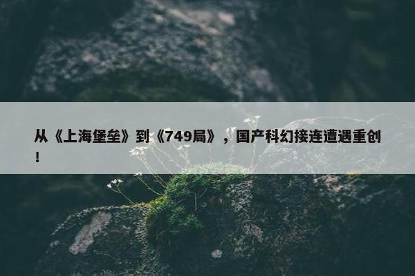 从《上海堡垒》到《749局》，国产科幻接连遭遇重创！