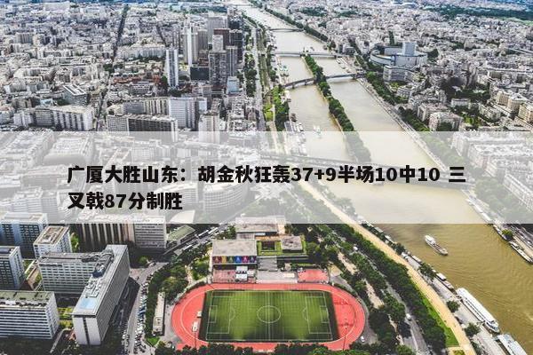 广厦大胜山东：胡金秋狂轰37+9半场10中10 三叉戟87分制胜