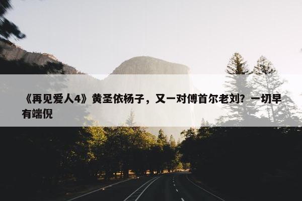 《再见爱人4》黄圣依杨子，又一对傅首尔老刘？一切早有端倪