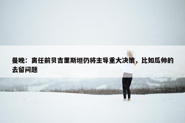 曼晚：离任前贝吉里斯坦仍将主导重大决策，比如瓜帅的去留问题