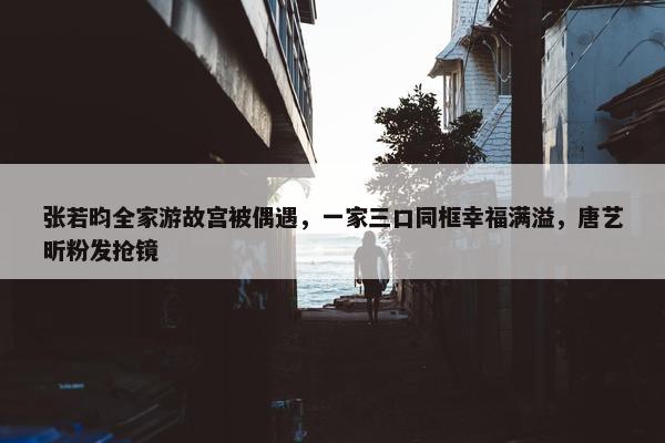 张若昀全家游故宫被偶遇，一家三口同框幸福满溢，唐艺昕粉发抢镜