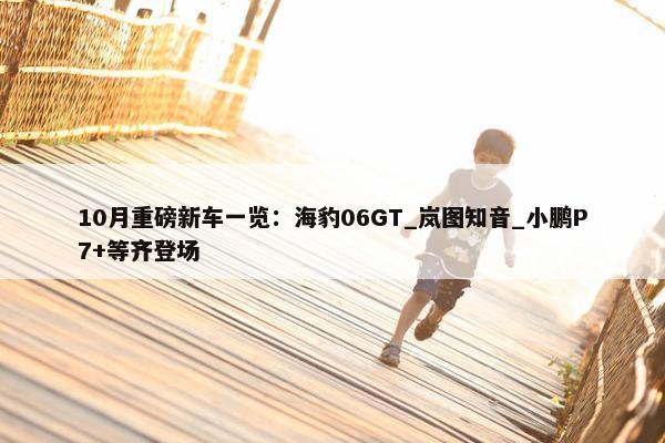 10月重磅新车一览：海豹06GT_岚图知音_小鹏P7+等齐登场