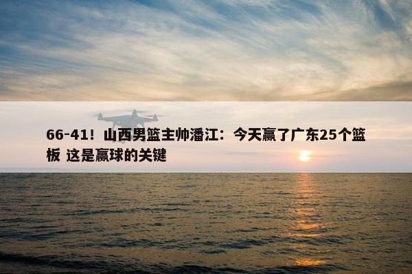 66-41！山西男篮主帅潘江：今天赢了广东25个篮板 这是赢球的关键