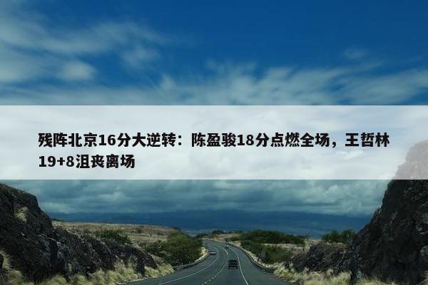 残阵北京16分大逆转：陈盈骏18分点燃全场，王哲林19+8沮丧离场