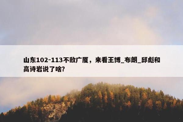 山东102-113不敌广厦，来看王博_布朗_邱彪和高诗岩说了啥？