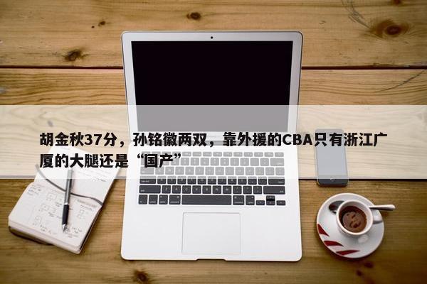 胡金秋37分，孙铭徽两双，靠外援的CBA只有浙江广厦的大腿还是“国产”