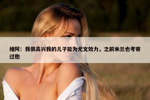 维阿：我很高兴我的儿子能为尤文效力，之前米兰也考察过他