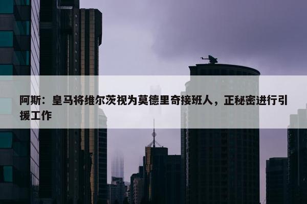 阿斯：皇马将维尔茨视为莫德里奇接班人，正秘密进行引援工作