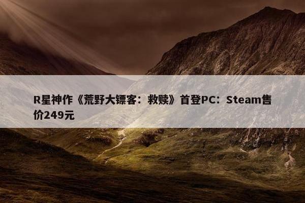 R星神作《荒野大镖客：救赎》首登PC：Steam售价249元