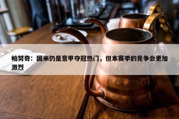 帕努奇：国米仍是意甲夺冠热门，但本赛季的竞争会更加激烈