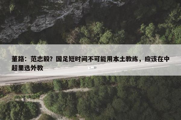 董路：范志毅？国足短时间不可能用本土教练，应该在中超里选外教