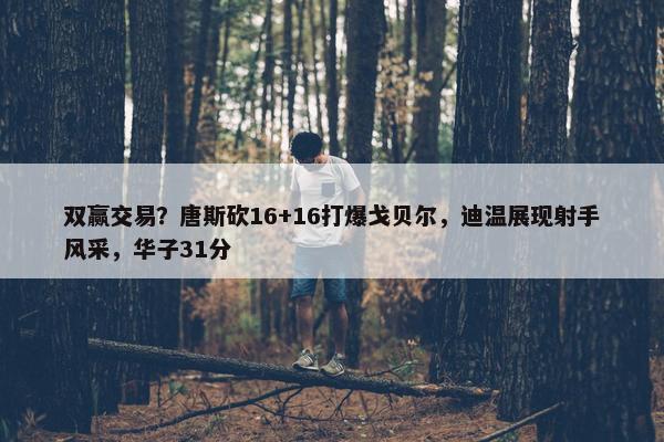 双赢交易？唐斯砍16+16打爆戈贝尔，迪温展现射手风采，华子31分