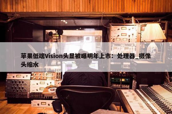 苹果低端Vision头显被曝明年上市：处理器_摄像头缩水