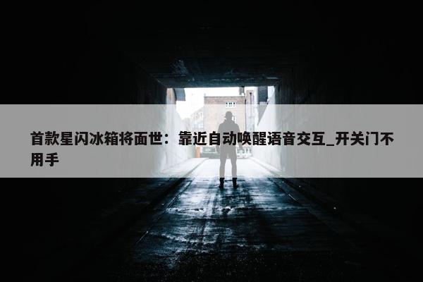 首款星闪冰箱将面世：靠近自动唤醒语音交互_开关门不用手