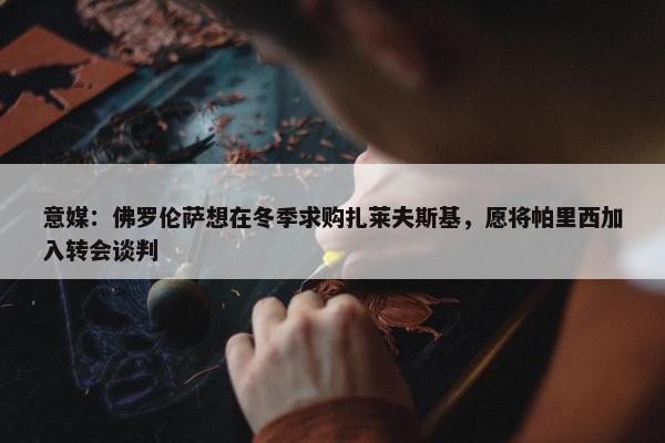 意媒：佛罗伦萨想在冬季求购扎莱夫斯基，愿将帕里西加入转会谈判