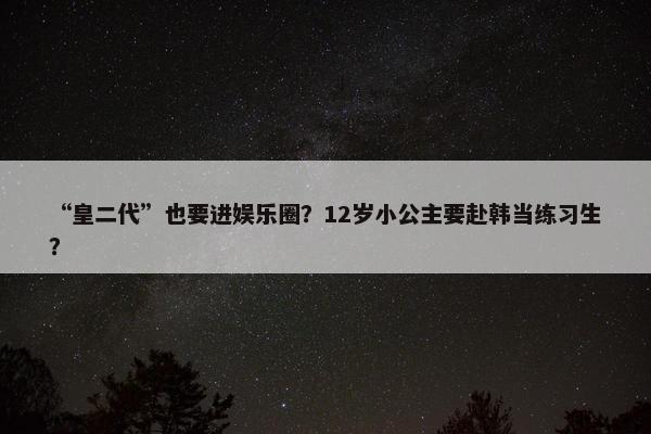 “皇二代”也要进娱乐圈？12岁小公主要赴韩当练习生？