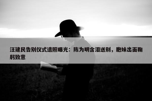 汪建民告别仪式遗照曝光：陈为明含泪送别，胞妹出面鞠躬致意