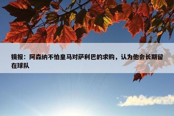 镜报：阿森纳不怕皇马对萨利巴的求购，认为他会长期留在球队