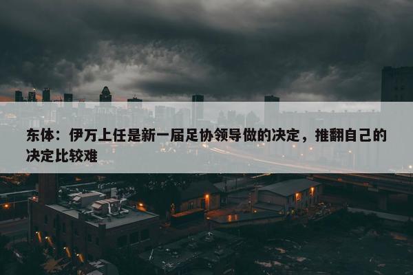 东体：伊万上任是新一届足协领导做的决定，推翻自己的决定比较难