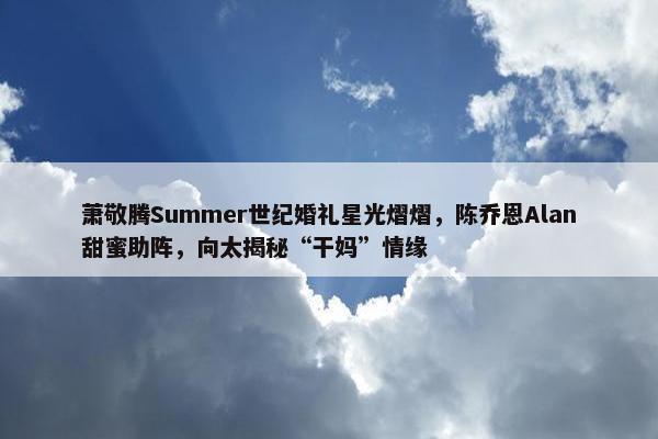 萧敬腾Summer世纪婚礼星光熠熠，陈乔恩Alan甜蜜助阵，向太揭秘“干妈”情缘