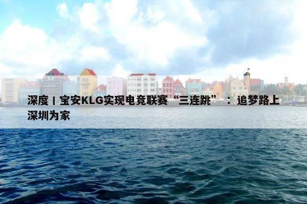 深度丨宝安KLG实现电竞联赛“三连跳” ：追梦路上深圳为家