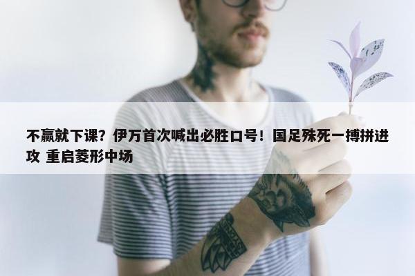 不赢就下课？伊万首次喊出必胜口号！国足殊死一搏拼进攻 重启菱形中场