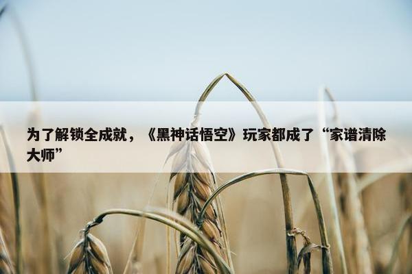 为了解锁全成就，《黑神话悟空》玩家都成了“家谱清除大师”