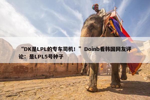 “DK是LPL的专车司机！”Doinb看韩国网友评论：是LPL5号种子