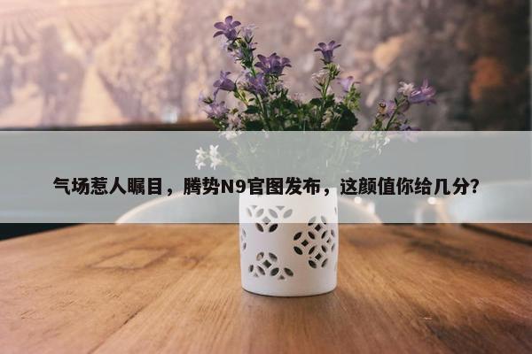 气场惹人瞩目，腾势N9官图发布，这颜值你给几分？