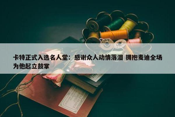 卡特正式入选名人堂：感谢众人动情落泪 拥抱麦迪全场为他起立鼓掌