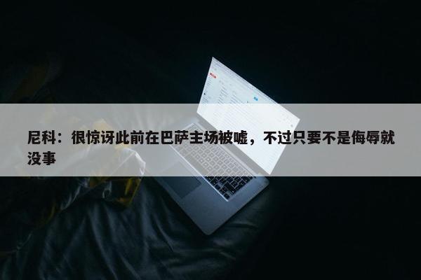 尼科：很惊讶此前在巴萨主场被嘘，不过只要不是侮辱就没事