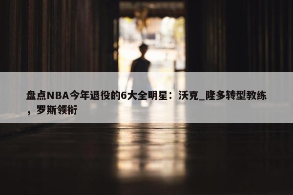 盘点NBA今年退役的6大全明星：沃克_隆多转型教练，罗斯领衔