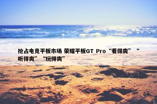 抢占电竞平板市场 荣耀平板GT Pro“看得爽”“听得爽”“玩得爽”