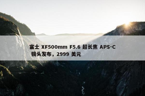 富士 XF500mm F5.6 超长焦 APS-C 镜头发布，2999 美元