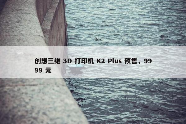 创想三维 3D 打印机 K2 Plus 预售，9999 元