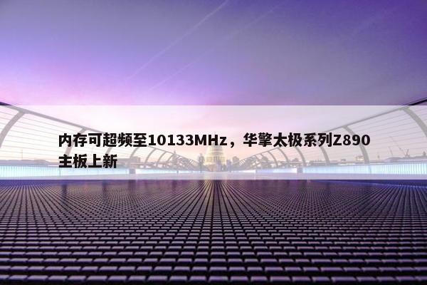 内存可超频至10133MHz，华擎太极系列Z890主板上新