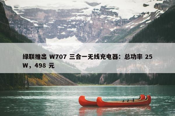 绿联推出 W707 三合一无线充电器：总功率 25W，498 元