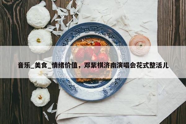 音乐_美食_情绪价值，邓紫棋济南演唱会花式整活儿