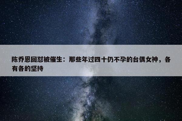 陈乔恩回怼被催生：那些年过四十仍不孕的台偶女神，各有各的坚持