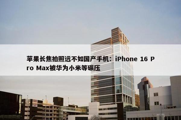 苹果长焦拍照远不如国产手机：iPhone 16 Pro Max被华为小米等碾压