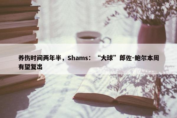 养伤时间两年半，Shams：“大球”郎佐-鲍尔本周有望复出