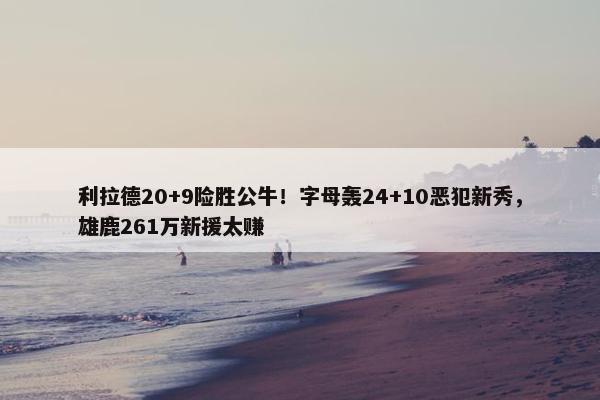 利拉德20+9险胜公牛！字母轰24+10恶犯新秀，雄鹿261万新援太赚