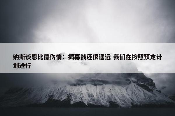 纳斯谈恩比德伤情：揭幕战还很遥远 我们在按照预定计划进行