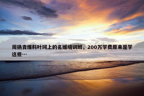 周扬青爆料叶珂上的名媛培训班，200万学费原来是学这些…