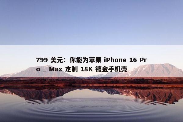 799 美元：你能为苹果 iPhone 16 Pro _ Max 定制 18K 镀金手机壳