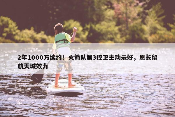 2年1000万续约！火箭队第3控卫主动示好，愿长留航天城效力